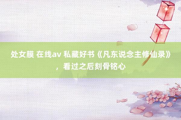 处女膜 在线av 私藏好书《凡东说念主修仙录》，看过之后刻骨铭心