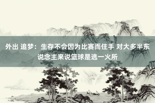 外出 追梦：生存不会因为比赛而住手 对大多半东说念主来说篮球是逃一火所