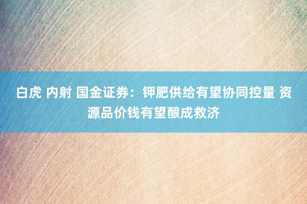 白虎 内射 国金证券：钾肥供给有望协同控量 资源品价钱有望酿成救济