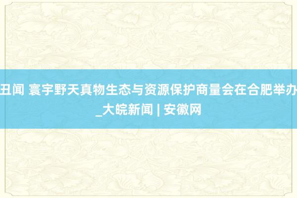 丑闻 寰宇野天真物生态与资源保护商量会在合肥举办_大皖新闻 | 安徽网