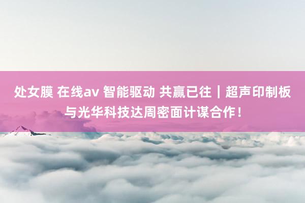 处女膜 在线av 智能驱动 共赢已往｜超声印制板与光华科技达周密面计谋合作！