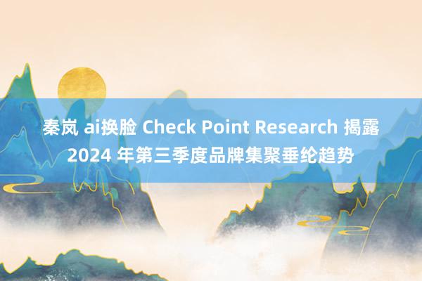 秦岚 ai换脸 Check Point Research 揭露2024 年第三季度品牌集聚垂纶趋势