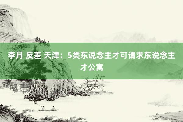 李月 反差 天津：5类东说念主才可请求东说念主才公寓