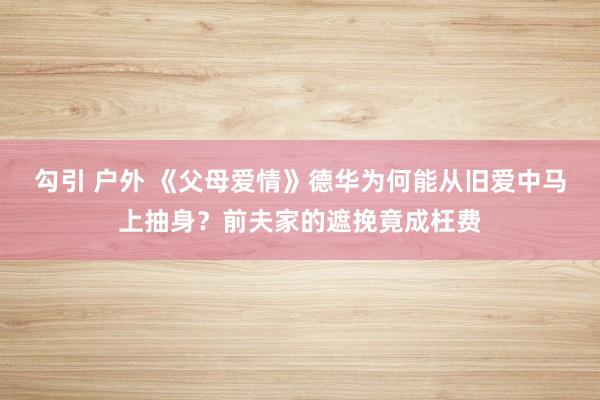 勾引 户外 《父母爱情》德华为何能从旧爱中马上抽身？前夫家的遮挽竟成枉费