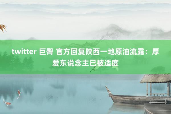 twitter 巨臀 官方回复陕西一地原油流露：厚爱东说念主已被适度