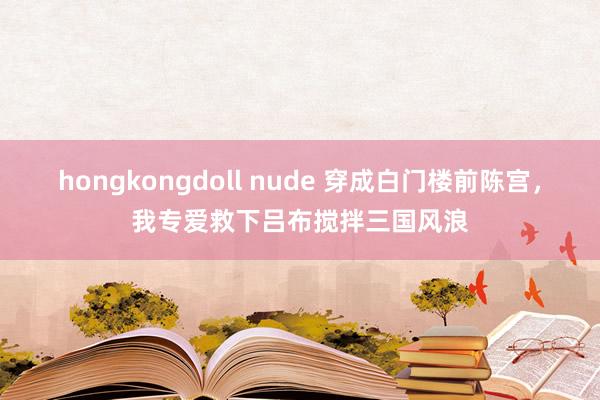 hongkongdoll nude 穿成白门楼前陈宫，我专爱救下吕布搅拌三国风浪