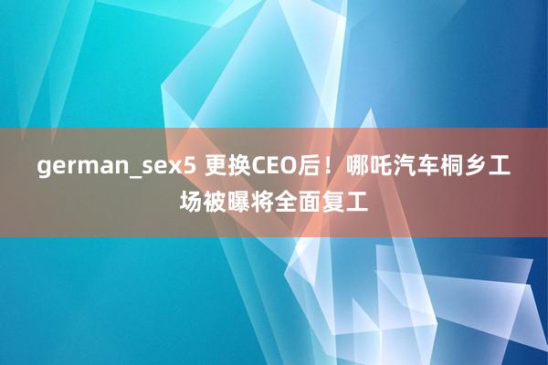 german_sex5 更换CEO后！哪吒汽车桐乡工场被曝将全面复工