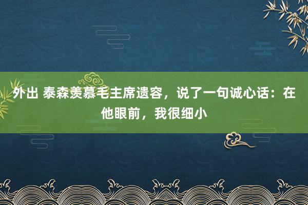 外出 泰森羡慕毛主席遗容，说了一句诚心话：在他眼前，我很细小