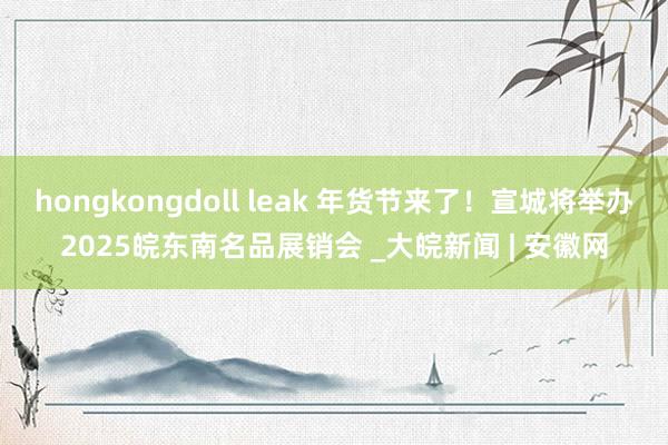 hongkongdoll leak 年货节来了！宣城将举办2025皖东南名品展销会 _大皖新闻 | 安徽网