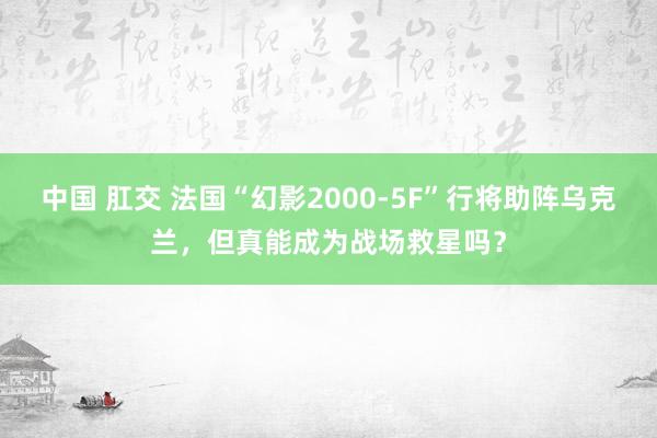 中国 肛交 法国“幻影2000-5F”行将助阵乌克兰，但真能成为战场救星吗？