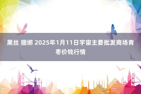 黑丝 捆绑 2025年1月11日宇宙主要批发商场青枣价钱行情