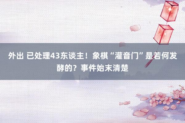 外出 已处理43东谈主！象棋“灌音门”是若何发酵的？事件始末清楚