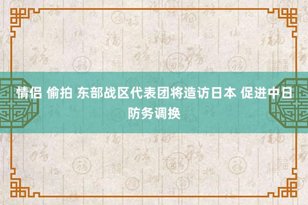 情侣 偷拍 东部战区代表团将造访日本 促进中日防务调换