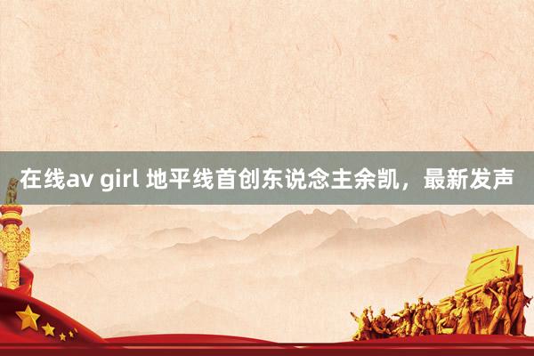 在线av girl 地平线首创东说念主余凯，最新发声