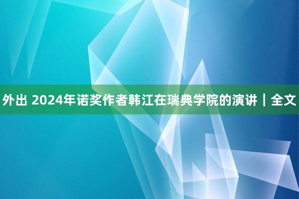 外出 2024年诺奖作者韩江在瑞典学院的演讲｜全文